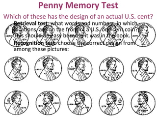 Penny Memory Test
Retrieval test: what words and numbers, in which
locations, are on the front of a U.S. one cent coin?
This should be easy because it was in the book.
Recognition test: choose the correct design from
among these pictures:
Which of these has the design of an actual U.S. cent?
 