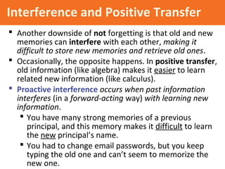 Interference and Positive Transfer
 Another downside of not forgetting is that old and new
memories can interfere with each other, making it
difficult to store new memories and retrieve old ones.
 Occasionally, the opposite happens. In positive transfer,
old information (like algebra) makes it easier to learn
related new information (like calculus).
 Proactive interference occurs when past information
interferes (in a forward-acting way) with learning new
information.
 You have many strong memories of a previous
principal, and this memory makes it difficult to learn
the new principal’s name.
 You had to change email passwords, but you keep
typing the old one and can’t seem to memorize the
new one.
 