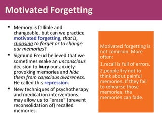 Motivated Forgetting
 Memory is fallible and
changeable, but can we practice
motivated forgetting, that is,
choosing to forget or to change
our memories?
 Sigmund Freud believed that we
sometimes make an unconscious
decision to bury our anxiety-
provoking memories and hide
them from conscious awareness.
He called this repression.
 New techniques of psychotherapy
and medication interventions
may allow us to “erase” (prevent
reconsolidation of) recalled
memories.
Motivated forgetting is
not common. More
often:
1.recall is full of errors.
2.people try not to
think about painful
memories. If they fail
to rehearse those
memories, the
memories can fade.
 