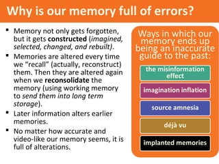 Why is our memory full of errors?
 Memory not only gets forgotten,
but it gets constructed (imagined,
selected, changed, and rebuilt).
 Memories are altered every time
we “recall” (actually, reconstruct)
them. Then they are altered again
when we reconsolidate the
memory (using working memory
to send them into long term
storage).
 Later information alters earlier
memories.
 No matter how accurate and
video-like our memory seems, it is
full of alterations.
 