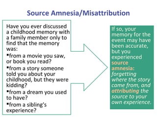 Source Amnesia/Misattribution
Have you ever discussed
a childhood memory with
a family member only to
find that the memory
was:
from a movie you saw,
or book you read?
from a story someone
told you about your
childhood, but they were
kidding?
from a dream you used
to have?
from a sibling’s
experience?
If so, your
memory for the
event may have
been accurate,
but you
experienced
source
amnesia:
forgetting
where the story
came from, and
attributing the
source to your
own experience.
 