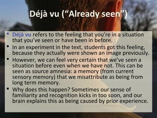 Déjà vu (“Already seen”)
 Déjà vu refers to the feeling that you’re in a situation
that you’ve seen or have been in before.
 In an experiment in the text, students got this feeling,
because they actually were shown an image previously.
 However, we can feel very certain that we’ve seen a
situation before even when we have not. This can be
seen as source amnesia: a memory (from current
sensory memory) that we misattribute as being from
long term memory.
 Why does this happen? Sometimes our sense of
familiarity and recognition kicks in too soon, and our
brain explains this as being caused by prior experience.
 