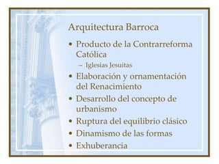 Arquitectura Barroca
• Producto de la Contrarreforma
Católica
– Iglesias Jesuitas
• Elaboración y ornamentación
del Renacimiento
• Desarrollo del concepto de
urbanismo
• Ruptura del equilibrio clásico
• Dinamismo de las formas
• Exhuberancia
 