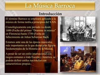 El término Barroco se empleará aplicado a la
música de forma tardia,a principios del S.XX.
Cronológicamente este periodo va desde
1600 (Fecha del primer “Dramma in música”
en Florencia) hasta 1750 (Fecha de
fallecimiento de Johan Sebastian Bach.
Estamos ante una de las épocas musicales
más importantes en la que destacarán figuras
fundamentales de la Historia de la Música.
A pesar de ser un estilo internacional con
rasgos comunes a toda Europa y América, se
podrán definir estilos nacionales con
características propias.
Introducción
 