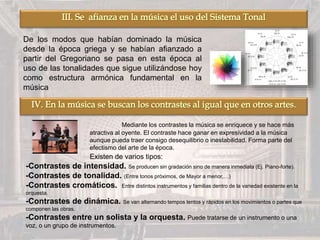 De los modos que habían dominado la música
desde la época griega y se habían afianzado a
partir del Gregoriano se pasa en esta época al
uso de las tonalidades que sigue utilizándose hoy
como estructura armónica fundamental en la
música
Mediante los contrastes la música se enriquece y se hace más
atractiva al oyente. El contraste hace ganar en expresividad a la música
aunque pueda traer consigo desequilibrio o inestabilidad. Forma parte del
efectismo del arte de la época.
Existen de varios tipos:
-Contrastes de intensidad. Se producen sin gradación sino de manera inmediata (Ej. Piano-forte).
-Contrastes de tonalidad. (Entre tonos próximos, de Mayor a menor,…)
-Contrastes cromáticos. Entre distintos instrumentos y familias dentro de la variedad existente en la
orquesta.
-Contrastes de dinámica. Se van alternando tempos lentos y rápidos en los movimientos o partes que
componen las obras.
-Contrastes entre un solista y la orquesta. Puede tratarse de un instrumento o una
voz, o un grupo de instrumentos.
 