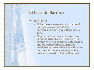 El Periodo Barroco
• Definición
– El barroco es un movimiento cultural
que apareció en el año 1600,
aproximadamente, y que llegó hasta el
1750.
– El período Barroco se ubica entre los
períodos Manierista y Rococó, en un
tiempo en el cual la Iglesia Católica tuvo
que reaccionar contra numerosos
movimientos revolucionarios culturales
que produjeron una nueva ciencia y
nuevas formas de religión (Reforma).
 