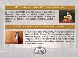 La teoría de los "affetti" o afectos humanos, que nace en
Florencia, dice que la música puede transmitir
sentimientos y afectar al alma del oyente, a modo de
catarsis o de estímulo, con afectos de alegría, quietud o
tristeza.
Al igual que en otros artes, el movimiento es un elemento
básico del Estilo Barroco. En este sentido se utiliza una
pulsación regular y muy marcada a través de los
compases, cuyo uso se generaliza. Estos ritmos rápidos
se reflejan especialmente en los movimientos rápidos de
la música instrumental.
 