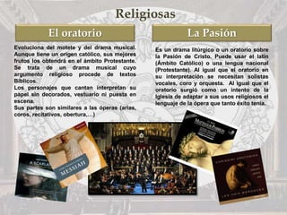 La PasiónEl oratorio
Religiosas
Evoluciona del motete y del drama musical.
Aunque tiene un origen católico, sus mejores
frutos los obtendrá en el ámbito Protestante.
Se trata de un drama musical cuyo
argumento religioso procede de textos
Bíblicos.
Los personajes que cantan interpretan su
papel sin decorados, vestuario ni puesta en
escena.
Sus partes son similares a las óperas (arias,
coros, recitativos, obertura,…)
Es un drama litúrgico o un oratorio sobre
la Pasión de Cristo. Puede usar el latín
(Ámbito Católico) o una lengua nacional
(Protestante). Al igual que el oratorio en
su interpretación se necesitan solistas
vocales, coro y orquesta. Al igual que el
oratorio surgió como un intento de la
Iglesia de adaptar a sus usos religiosos el
lenguaje de la ópera que tanto éxito tenía.
 