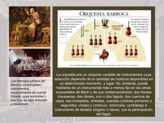 La orquesta era un conjunto variable de instrumentos cuya
selección dependía de la cantidad de músicos disponibles en
un determinado momento y lugar. No obstante, puede
hablarse de un instrumental más o menos fijo en las obras
orquestales de Bach y de sus contemporáneos: dos flautas
traveseras, dos oboes, uno o dos fagots, dos cuernos de
caza, dos trompetas, timbales, cuerdas (violines primeros y
segundos; violas) y continuo: violoncelo, contrabajo e
instrumento de teclado (órgano o clave), con la participación
del fagot.
Los famosos luthiers del
Barroco construyeron
instrumentos,
especialmente de cuerda
frotada, cuya sonoridad –
aún hoy- es algo debatido
y misterioso.
 