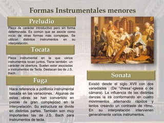 Preludio
Tocata
Fuga
Sonata
Formas Instrumentales menores
Pieza de carácter introductivo pero sin forma
determinada. Es común que se asocie como
inicio de otras formas más complejas. Se
utilizan distintos instrumentos en su
interpretación.
Pieza instrumental en la que varios
instrumentos tocan juntos. Tiene también un
carácter de obertura. Suelen estar asociadas
a instrumentos de Tecla. Destacan las de J.S.
Bach.
Hace referencia a polifonía instrumental
basada en las variaciones. Algunas de
estas obras se han convertido en
piezas de gran complejidad en la
interpretación. Su estructura se divide
en distintas partes. También son muy
importantes las de J.S. Bach para
instrumentos de tecla.
Existió desde el siglo XVII con dos
variedades (De “chiesa”-iglesia o de
cámara). La influencia de las distintas
danzas la irá conformando en cuatro
movimientos alternando rápidos y
lentos creando un contraste de rítmo.
En su interpretación intervienen
generalmente varios instrumentos.
 