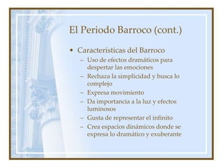 El Periodo Barroco (cont.)
• Características del Barroco
– Uso de efectos dramáticos para
despertar las emociones
– Rechaza la simplicidad y busca lo
complejo
– Expresa movimiento
– Da importancia a la luz y efectos
luminosos
– Gusta de representar el infinito
– Crea espacios dinámicos donde se
expresa lo dramático y exuberante
 