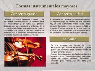 Concerto grosso Concerto solista
La Suite
Formas instrumentales mayores
Del latín “concertare” (oponerse, combatir,…). En
esta forma se suele producir un contraste entre
los “concertinos” y el “tutti”. Los primeros
destacan por su virtuosismo y brillantez. En el
concierto suele haber una parte que se repite –
”ritornello”- que viene a ser una especie de
estribillo. En el concierto movimientos rápidos
(ritornello, movimiento mecánico) y lentos.
A diferencia del Concerto grosso en el que hay
un pequeño grupo de solistas, en este concierto
hay un solo instrumento (violin, flauta, oboe,
clavecín, trompeta,…) que se opone a toda la
orquesta. En esta forma es en la que mejor se
aprecia el estilo concertato que tanto caracteríza
los contrastes utilizados en la música barroca.
Es una sucesión de danzas de origen
Renacentista procedentes de distintos orígenes
que se van alternando entre rápidas y lentas, de
compás ternario o binario.
Algunas de estas danzas son la allemanda (ritmo
moderado binario de cuatro tiempos), polonesa (
rápida de compás ternario), zarabanda ,
courante, giga, paspié,…Es una obra para
orquesta.
 