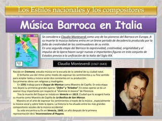 Música Barroca en Italia
Se considera a Claudio Monteverdi como uno de los pioneros del Barroco en Europa. A
su muerte la música italiana entra en un breve periodo de decadencia producida por la
falta de creatividad de los continuadores de su estilo.
En una segunda etapa del Barroco la expresividad, creatividad, originalidad y el
impulso de la ópera hacen surgir nuevas e importantes figuras en este conjunto de
Estados previos a la unificación de la Italia del Siglo XIX.
Claudio Monteverdi (1567-1643)
Nacido en Cremona, estudia música en la escuela de la catedral de su ciudad natal.
El brillante uso del ritmo como medio de expresar los sentimientos y su fino sentido
para acoplar texto y música serán dos constantes en su producción.
Sus primeras obras son religosas y madrigales.
En 1591 trabaja para el Duque de Mantua como Maestro de Capilla. En esta etapa
nos dejará su primeras grandes óperas “Orfeo” y “Ariadna”. En estas operas se da un
avance muy importante con respecto al “dramma in música” de Florencia.
Tras la muerte del Duque se instala en Venecia en 1613, Ciudad que lo acogerá hasta
su muerte como Maestro de Capilla de La Basílica de San Marcos.
Maestro en el arte de expresar los sentimientos a través de la música , especialmente
la música vocal y sobre todo la ópera. La historia lo ha situado entre los más grandes
compositores vocales de la música occidental.
Su vida encuentra su fin en Venecia, 1643, un año después de la primera
representación de L 'Incoronazione di Poppea.
 