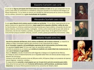 Giacomo Carissimi (1605-1674)
Es una de las figuras principales del Oratorio Barroco Católico en latín de los que compondrá más de
quince. Estas obras se convertirán en verdaderas catequesis basadas en las Historias del Antiguo y el
Nuevo Testamento. En sus obras se marcan con claridad las intervenciones de los coros en contraste
con los solistas. Carissimi es un gran musicalizador de la palabra.
Alessandro Scarlatti (1660-1725)
Es otro gran Maestro de la música vocal en todas sus vertientes. En sus obras, especialmente en sus
óperas ,potencia los siguientes elementos: mayor papel de la orquesta y distintos estilos de arias.
Su lista de obras es inmensa y prácticamente desconocida para el gran público, incluyendo más de cien
óperas italianas, ochocientas cantatas, madrigales, treinta y ocho oratorios (de los que sólo veinte se
conservan), más de cien motetes y cantatas, una pasión y doce misas. En los géneros de la música
instrumental compuso también sinfonías, concerti, sonate y piezas para distintos instrumentos solos.
Antonio Vivaldi (1678-1741)
Uno de los pináculos del Barroco, de la música occidental y de la música universal, su maestría se
refleja en haber cimentado el género del concierto el más importante de su época.
Es un innovador respecto a las posiblidades expresivas de los instrumentos y las formas comp.
Era apodado Il prete rosso ("el cura rojo") por ser sacerdote y pelirrojo.
Su estilo le convierte en un músico que combina la tradición y la modernidad más revolucionaria. Su
obra une la fantasía a la genialidad.
Nace en Venecia y estudia inicialmente violín llegando a trabajar en la Capilla de San Marcos.
Su trabajo se asocia fundamentalmente con el Ospedale della Pietá de Venecia donde trabajó como
Maestro de Conciertos.
Compuso más de 500 conciertos (más de 200 para violín), 40 óperas (Llegó a ser productor de óperas)
piezas religiosas –oratorios, cantatas-, …
Es especialmente conocido a nivel popular por ser el autor de la serie de conciertos para violín.
Estas obras forman parte del ciclo Il cimento dell'armonia e dell'inventione, sus famosas Cuatro
Estaciones. Su música influirá posteriormente en los conciertos de Händel y Bach.
 