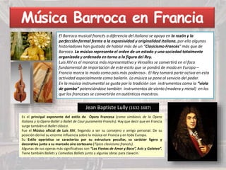 Música Barroca en Francia
El Barroco musical francés a diferencia del italiano se apoya en la razón y la
perfección formal frente a la expresividad y originalidad italiana, por ello algunos
historiadores han gustado de hablar más de un “Clasicismo Francés” más que de
Barroco. La música representa el orden de un estado y una sociedad totalmente
organizada y ordenada en torno a la figura del Rey.
Luis XIV es el monarca más representativo y Versalles se convertirá en el foco
fundamental de importación de este estilo que se pondrá de moda en Europa –
Francia marca la moda como país más poderoso-. El Rey tomará parte activa en esta
actividad especialmente como bailarín. La música se pone al servicio del poder.
En la música instrumental se gusta por la tradición con instrumentos como la “viola
de gamba” potenciándose también instrumentos de viento (madera y metal) en los
que los franceses se convertirán en auténticos maestros.
Jean Baptiste Lully (1632-1687)
Es el principal exponente del estilo de Ópera Francesa (como simbiosis de la Ópera
Italiana y la Opera-Ballet o Ballet de Cour puramente Francés). Hay que decir que en Francia
surge también el Ballet clásico.
Fue el Músico oficial de Luis XIV, llegando a ser su consejero y amigo personal. De su
posición derivó su enorme influencia sobre la música en Francia y en toda Europa.
Su Estilo operístico se caracteriza por su estructura peculiar, su carácter ligero y
decorativo junto a su marcado aire cortesano (Típico clasicismo francés).
Algunas de sus operas más significativas son “Las Fiestas de Amor y Baco”, Acis y Galatea”.
Tiene también Ballets y Comedias Ballets junto a algunas obras para clavecín.
 