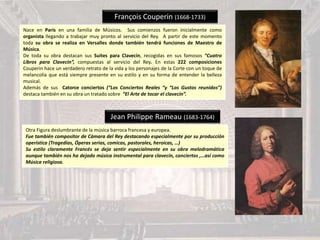 François Couperin (1668-1733)
Nace en París en una familia de Músicos. Sus comienzos fueron inicialmente como
organista llegando a trabajar muy pronto al servicio del Rey. A partir de este momento
toda su obra se realiza en Versalles donde también tendrá funciones de Maestro de
Música.
De toda su obra destacan sus Suites para Clavecín, recogidas en sus famosos “Cuatro
Libros para Clavecin”, compuestas al servicio del Rey. En estas 222 composiciones
Couperin hace un verdadero retrato de la vida y los personajes de la Corte con un toque de
melancolía que está siempre presente en su estilo y en su forma de entender la belleza
musical.
Además de sus Catorce conciertos (“Los Conciertos Reales “y “Los Gustos reunidos”)
destaca también en su obra un tratado sobre “El Arte de tocar el clavecín”.
Jean Philippe Rameau (1683-1764)
Otra Figura deslumbrante de la música barroca francesa y europea.
Fue también compositor de Cámara del Rey destacando especialmente por su producción
operística (Tragedias, Óperas serias, comicas, pastorales, heroicas, …)
Su estilo claramente Francés se deja sentir especialmente en su obra melodramática
aunque también nos ha dejado música instrumental para clavecín, conciertos ,…así como
Música religiosa.
 