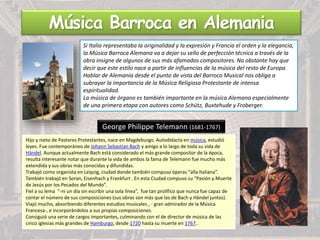 Música Barroca en Alemania
Si Italia representaba la originalidad y la expresión y Francia el orden y la elegancia,
la Música Barroca Alemana va a dejar su sello de perfección técnica a través de la
obra insigne de algunos de sus más afamados compositores. No obstante hay que
decir que este estilo nace a partir de influencias de la música del resto de Europa.
Hablar de Alemania desde el punto de vista del Barroco Musical nos obliga a
subrayar la importancia de la Música Religiosa Protestante de intensa
espiritualidad.
La música de órgano es también importante en la música Alemana especialmente
de una primera etapa con autores como Schütz, Buxtehude y Froberger.
George Philippe Telemann (1681-1767)
Hijo y nieto de Pastores Protestantes, nace en Magdeburgo. Autodidacta en música, estudió
leyes. Fue contemporáneo de Johann Sebastian Bach y amigo a lo largo de toda su vida de
Händel. Aunque actualmente Bach está considerado el más grande compositor de la época,
resulta interesante notar que durante la vida de ambos la fama de Telemann fue mucho más
extendida y sus obras más conocidas y difundidas.
Trabajó como organista en Leipzig, ciudad donde también compuso óperas “alla Italiana”.
También trabajó en Soran, Eisenhach y Frankfurt . En esta Ciudad compuso su “Pasión y Muerte
de Jesús por los Pecados del Mundo”.
Fiel a su lema “-ni un día sin escribir una sola línea”, fue tan prolífico que nunca fue capaz de
contar el número de sus composiciones (sus obras son más que las de Bach y Händel juntos).
Viajó mucho, absorbiendo diferentes estudios musicales , - gran admirador de la Música
Francesa-, e incorporándolos a sus propias composiciones.
Consiguió una serie de cargos importantes, culminando con el de director de música de las
cinco iglesias más grandes de Hamburgo, desde 1720 hasta su muerte en 1767..
 