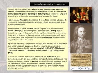Johan Sebastian Bach (1685-1750)
Considerado por muchos como el más grande compositor de todos los
tiempos, Johann Sebastian Bach nació en Eisenach el seno de una dinastía
de músicos e intérpretes de la región de Turingia que desempeñó un papel
determinante en la música alemana durante cerca de dos siglos.
Hijo de Johann Ambrosius, trompetista de la corte de Eisenach y director de
la música de dicha ciudad, la música rodeó a Johann Sebastian Bach desde
el principio de sus días.
A la muerte de su padre en 1695, se hizo cargo de él su hermano mayor,
Johann Christoph, a la sazón organista de la iglesia de Ohrdruf. Bajo su
dirección, el pequeño Bach se familiarizó rápidamente con los instrumentos
de teclado, el órgano y el clave, de los que sería un consumado intérprete
durante toda su vida. Su formación culminó en Lüneburg, donde estudió a
los grandes maestros del pasado.
A partir de estos años, los primeros del siglo XVIII, Bach estaba ya preparado
para iniciar su carrera que puede dividirse en varias etapas, según las
ciudades en las que el músico ejerció: Arnstadt (1703-1707), Mühlhausen
(1707-1708), Weimar (1708-1717), Köthen (1717-1723) y Leipzig (1723-
1750).
Si en las dos primeras poblaciones, sobre todo en Mühlhausen, sus
proyectos chocaron con la oposición de ciertos estamentos de la ciudad y las
propias condiciones locales, en Weimar encontró el medio adecuado para el
desarrollo de su talento. Aquí compuso la mayor parte de sus corales,
preludios, tocatas y fugas para órgano así como sus primeras cantatas de
iglesia importantes.
 