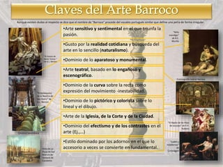 •Arte sensitivo y sentimental en el que triunfa la
pasión.
•Gusto por la realidad cotidiana y búsqueda del
arte en lo sencillo (naturalismo).
•Dominio de lo aparatoso y monumental.
•Arte teatral, basado en lo engañoso y
escenográfico.
•Dominio de la curva sobre la recta como
expresión del movimiento -inestabilidad.
•Dominio de lo pictórico y colorista sobre lo
lineal y el dibujo.
•Arte de la Iglesia, de la Corte y de la Ciudad.
•Dominio del efectismo y de los contrastes en el
arte (Ej.,…)
•Estilo dominado por los adornos en el que lo
accesorio a veces se convierte en fundamental.
“El Éxtasis de
Santa Teresa “
de G.L. Bernini
“El Baldaquino
de la Basílica de
San Pedro“ de
G.L. Bernini
Columna Salomónica
Vista de La
Plaza de San
Marcos de
Venecia de
Canaletto
“Niño
mendigo“
de B.E.
Murillo
Escenografía teatral Barroca
“El Rapto de las Hijas
de Leucipo“ de P.P.
Rubens
“Judith y
Holofernes”
de
Caravaggio
Aunque existen dudas al respecto se dice que el nombre de “Barroco” procede del vocablo portugués similar que define una perla de forma irregular.
 