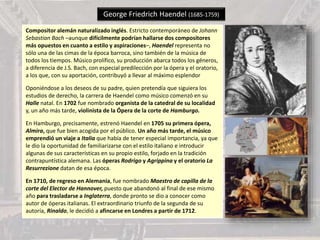 George Friedrich Haendel (1685-1759)
Compositor alemán naturalizado inglés. Estricto contemporáneo de Johann
Sebastian Bach –aunque difícilmente podrían hallarse dos compositores
más opuestos en cuanto a estilo y aspiraciones–, Haendel representa no
sólo una de las cimas de la época barroca, sino también de la música de
todos los tiempos. Músico prolífico, su producción abarca todos los géneros,
a diferencia de J.S. Bach, con especial predilección por la ópera y el oratorio,
a los que, con su aportación, contribuyó a llevar al máximo esplendor
Oponiéndose a los deseos de su padre, quien pretendía que siguiera los
estudios de derecho, la carrera de Haendel como músico comenzó en su
Halle natal. En 1702 fue nombrado organista de la catedral de su localidad
y, un año más tarde, violinista de la Ópera de la corte de Hamburgo.
En Hamburgo, precisamente, estrenó Haendel en 1705 su primera ópera,
Almira, que fue bien acogida por el público. Un año más tarde, el músico
emprendió un viaje a Italia que había de tener especial importancia, ya que
le dio la oportunidad de familiarizarse con el estilo italiano e introducir
algunas de sus características en su propio estilo, forjado en la tradición
contrapuntística alemana. Las óperas Rodrigo y Agrippina y el oratorio La
Resurrezione datan de esa época.
En 1710, de regreso en Alemania, fue nombrado Maestro de capilla de la
corte del Elector de Hannover, puesto que abandonó al final de ese mismo
año para trasladarse a Inglaterra, donde pronto se dio a conocer como
autor de óperas italianas. El extraordinario triunfo de la segunda de su
autoría, Rinaldo, le decidió a afincarse en Londres a partir de 1712.
 