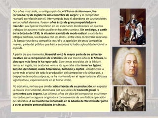 Dos años más tarde, su antiguo patrón, el Elector de Hannover, fue
coronado rey de Inglaterra con el nombre de Jorge I, y el compositor
reanudó su relación con él, interrumpida tras el abandono de sus funciones
en la ciudad alemana. Fueron años éstos de gran prosperidad para
Haendel: sus óperas triunfaron en los escenarios londinenses sin que los
trabajos de autores rivales pudieran hacerles sombra. Sin embargo, a partir
de la década de 1730, la situación cambió de modo radical: a raíz de las
intrigas políticas, las disputas con los divos –entre ellos el castrato Senesino–
, la bancarrota de su compañía teatral y la aparición de otras compañías
nuevas, parte del público que hasta entonces lo había aplaudido le volvió la
espalda.
A partir de ese momento, Haendel volcó la mayor parte de su esfuerzo
creativo en la composición de oratorios: de ese mismo año es El Mesías, la
obra que más fama le ha reportado. Con temas extraídos de la Biblia y
textos en inglés, los oratorios –entre los que cabe citar Israel en Egipto,
Sansón, Belshazzar, Judas Maccabeus, Solomon y Jephta– constituyen la
parte más original de toda la producción del compositor y la única que, a
despecho de modas y épocas, se ha mantenido en el repertorio sin altibajos
significativos, especialmente en el Reino Unido.
No obstante, no hay que olvidar otras facetas de su producción, en especial
la música instrumental, dominada por sus series de Concerti grossi y
conciertos para órgano. Los últimos años de vida del compositor estuvieron
marcados por la ceguera originada a consecuencia de una fallida operación
de cataratas. A su muerte fue inhumado en la Abadía de Westminster junto
a otras grandes personalidades británicas.
 