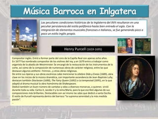 Henry Purcell (1659-1695)
Compositor inglés. Entró a formar parte del coro de la Capilla Real con apenas ocho años.
En 1677 fue nombrado compositor de los violines del rey, y en 1679 entro a trabajar como
organista de la abadía de Westminster. Se encargó de la restauración de los instrumentos de la
corte, así como de la composición de numerosas obras de carácter religioso, entre las que
destacan algunos anthems –himnos-, y otras obras religiosas.
De entre sus óperas y sus obras escénicas cabe mencionar la célebre Dido y Eneas (1689), obra
clave en los inicios de la música dramática, con importante ascendencia de Jean-Baptiste Lully;
destacan también Dioclasian (1690), The Fairy Queen (1692) o La tempestad (1695), en la que
adaptó al drama musical la obra homónima de Shakespeare.
Dedicó también un buen número de cantatas y odas a diversos monarcas, a quienes sirvió
durante toda su vida: Carlos II, Jacobo II y la reina María, para la que escribió algunas de sus
composiciones más brillantes. Destacables son así mismo las odas que dedicó a santa Cecilia.
El estilo de Purcell representa dentro del barroco “la suprema serenidad y la más medida
pasión”.
..
Música Barroca en Inlgatera
Las peculiares condiciones históricas de la Inglaterra del XVII resultaron en una
peculiar persistencia del estilo polifónico hasta bien entrado el siglo. Con la
integración de elementos musicales franceses e italianos, se fue generando poco a
poco un estilo inglés propio.
 
