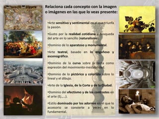 •Arte sensitivo y sentimental en el que triunfa
la pasión.
•Gusto por la realidad cotidiana y búsqueda
del arte en lo sencillo (naturalismo).
•Dominio de lo aparatoso y monumental.
•Arte teatral, basado en lo engañoso y
escenográfico.
•Dominio de la curva sobre la recta como
expresión del movimiento-inestabilidad.
•Dominio de lo pictórico y colorista sobre lo
lineal y el dibujo.
•Arte de la Iglesia, de la Corte y de la Ciudad.
•Dominio del efectismo y de los contrastes en
el arte (Ej.,…).
•Estilo dominado por los adornos en el que lo
accesorio se convierte a veces en lo
fundamental.
Relaciona cada concepto con la imagen
o imágenes en las que lo veas presente:
 