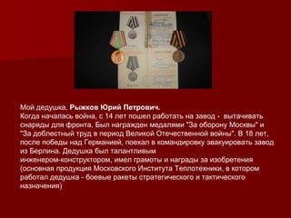 Мой дедушка, Рыжков Юрий Петрович.
Когда началась война, с 14 лет пошел работать на завод - вытачивать
снаряды для фронта. Был награжден медалями "За оборону Москвы" и
"За доблестный труд в период Великой Отечественной войны". В 18 лет,
после победы над Германией, поехал в командировку эвакуировать завод
из Берлина. Дедушка был талантливым
инженером-конструктором, имел грамоты и награды за изобретения
(основная продукция Московского Института Теплотехники, в котором
работал дедушка - боевые ракеты стратегического и тактического
назначения)
 