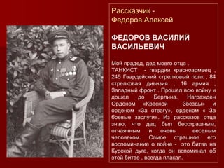 Рассказчик -
Федоров Алексей
ФЕДОРОВ ВАСИЛИЙ
ВАСИЛЬЕВИЧ
Мой прадед, дед моего отца .
ТАНКИСТ - гвардии красноармеец ,
245 Гвардейский стрелковый полк , 84
стрелковая дивизия , 16 армия ,
Западный фронт . Прошел всю войну и
дошел до Берлина. Награжден
Орденом «Красной Звезды» и
орденом «За отвагу», орденом « За
боевые заслуги». Из рассказов отца
знаю, что дед был бесстрашным,
отчаянным и очень веселым
человеком. Самое страшное его
воспоминание о войне - это битва на
Курской дуге, когда он вспоминал об
этой битве , всегда плакал.
 