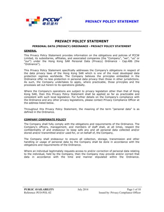 PRIVACY POLICY STATEMENT
PUBLIC AVAILABILITY July 2014 Page 1 of 10
Reference: PCO-POL-02 Issued by: Privacy Compliance Officer
PRIVACY POLICY STATEMENT
PERSONAL DATA (PRIVACY) ORDINANCE - PRIVACY POLICY STATEMENT
GENERAL
This Privacy Policy Statement provides information on the obligations and policies of PCCW
Limited, its subsidiaries, affiliates, and associated companies (the “Company”, “we”, “us” or
“our”) under the Hong Kong SAR Personal Data (Privacy) Ordinance - Cap.486 (the
“Ordinance”).
This Privacy Policy Statement specifically addresses the Company's obligations in respect of
the data privacy laws of the Hong Kong SAR which is one of the most developed data
protection regimes worldwide. The Company believes the principles embedded in the
Ordinance offer no less protection in personal data privacy than those in other jurisdictions.
As such, the Company undertakes to apply, where practicable, those principles and the
processes set out herein to its operations globally.
Where the Company's operations are subject to privacy legislation other than that of Hong
Kong SAR, then this Privacy Policy Statement shall be applied so far as practicable and
consistent with such local legislation. For further details on the Company's compliance with
the Ordinance and any other privacy legislations, please contact Privacy Compliance Officer at
the address listed below.
Throughout this Privacy Policy Statement, the meaning of the term “personal data” is as
defined in the Ordinance.
COMPANY CORPORATE POLICY
The Company shall fully comply with the obligations and requirements of the Ordinance. The
Company's officers, management, and members of staff shall, at all times, respect the
confidentiality of and endeavour to keep safe any and all personal data collected and/or
stored and/or transmitted and/or used for, or on behalf of, the Company.
The Company shall endeavour to ensure all collection, storage, transmission and other
handling or usage of personal data by the Company shall be done in accordance with the
obligations and requirements of the Ordinance.
Where an individual legitimately requests access to and/or correction of personal data relating
to the individual, held by the Company, then the Company may provide and/or correct that
data in accordance with the time and manner stipulated within the Ordinance.
 