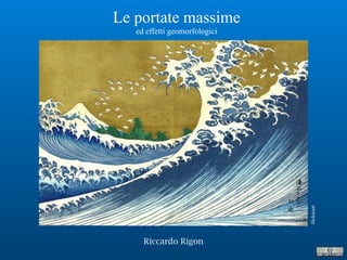 Riccardo Rigon
Le portate massime
ed effetti geomorfologici
Hokusai
 