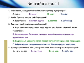 Бичгийн ажил-1
1. Тийн ялгал, эзэнд хамаатуулахын нөхцөлөөр хувиргаарай!
А. гурил Б. гараг В. үнэг Г. хоног
2. Үгийн бүтцээр задлан тайлбарлаарай!
А. бүслүүрээс Б.сэтгэл рүүгээ В.хаалгаа Г. шуурганд
3. Гол гишүүдийг зурж тодорхойлоорой!
А. Нар шингэхийн үед олон адуу туусан цал буурал сахалтай өвгөн
тааралджээ.
Б. Алтан овооны Батцагаан суваргыг манай хорооны цэргүүдээр
нураалгасан юм.
В. Бид хоёрыг цаашилж явтал тэвэрт багтамгүй бүдүүн мод тааралдав.
Г. Хайран модыг хөрөөдөөд авчхаж гэж Эрдэнэчулуун дуу алдав.
4. Дагавраар жинхэнэ нэр 3, үгээр нийлмэл жинхэнэ нэр 2-ыг бүтээгээрэй!
А. –вч, хичээл Б. –ш, үзэл В. –л, сар Г. –аа4, сан
 