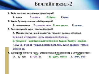 Бичгийн ажил-2
1. Тийн ялгалын нөхцөлөөр хувиргаарай!
А. шавж Б. аргаль В. булга Г. цана
2. Үгийн бүтцээр задлан тайлбарлаарай!
А. тавилангаар Б. ухааанд чинь В. хөвгүүд нь Г. тооноо
3. Гол гишүүдийг зурж тодорхойлоорой!
А. Манайх гэртээ ганц л нохойтой, тэднийх дөрвөн нохойтой.
Б. Миний цуглуулсан чулуу зөндөө олон болсон.
В. Тэмүжинг Мэргэдийн довтолгооноос Бурхан Халдун аварчээ.
Г. Хүү нь очно оо тандаа, хормой бэлд тань бүхэл өдөржин тоглож
өнжинө өө.
4. Дагавраар жинхэнэ нэр 3, үгээр нийлмэл жинхэнэ нэр 2-ыг бүтээгээрэй!
А. –ц, хүн Б. -мж, ах В. –дал4, мөнгө Г. –лга4, ном
 