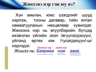 Жинхэнэ нэр гэж юу вэ?
Хүн амьтан, юмс үзэгдлийг шууд
нэрлэж, тооны дагавар, тийн ялгал
хамаатуулахын нөхцөлөөр хувилдаг.
Жинхэнэ нэр нь өгүүлбэрийн бүтцэд
ихэвчлэн үйлийн эзэн /өгүүлэгдэхүүн/,
үйлэнд өртөх юм /тусагдахуун/-ыг
нэрлэдэг.
Жишээ нь: Баярмаа ном авав.
Оноосон нэр ерийн нэр
 