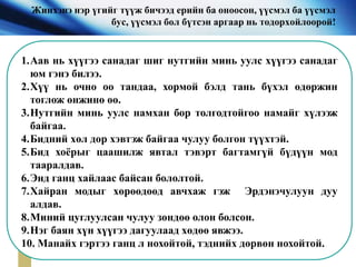 Жинхэнэ нэр үгийг түүж бичээд ерийн ба оноосон, үүсмэл ба үүсмэл
бус, үүсмэл бол бүтсэн аргаар нь тодорхойлоорой!
1.Аав нь хүүгээ санадаг шиг нутгийн минь уулс хүүгээ санадаг
юм гэнэ билээ.
2.Хүү нь очно оо тандаа, хормой бэлд тань бүхэл өдөржин
тоглож өнжинө өө.
3.Нутгийн минь уулс намхан бор толгодтойгоо намайг хүлээж
байгаа.
4.Бидний хөл дор хэвтэж байгаа чулуу болгон түүхтэй.
5.Бид хоёрыг цаашилж явтал тэвэрт багтамгүй бүдүүн мод
тааралдав.
6.Энд ганц хайлаас байсан бололтой.
7.Хайран модыг хөрөөдөөд авчхаж гэж Эрдэнэчулуун дуу
алдав.
8.Миний цуглуулсан чулуу зөндөө олон болсон.
9.Нэг баян хүн хүүгээ дагуулаад хөдөө явжээ.
10. Манайх гэртээ ганц л нохойтой, тэднийх дөрвөн нохойтой.
 
