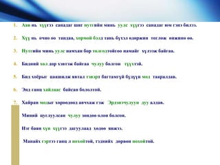 1. Аав нь хүүгээ санадаг шиг нутгийн минь уулс хүүгээ санадаг юм гэнэ билээ.
2. Хүү нь очно оо тандаа, хормой бэлд тань бүхэл өдөржин тоглож өнжинө өө.
3. Нутгийн минь уулс намхан бор толгодтойгоо намайг хүлээж байгаа.
4. Бидний хөл дор хэвтэж байгаа чулуу болгон түүхтэй.
5. Бид хоёрыг цаашилж явтал тэвэрт багтамгүй бүдүүн мод тааралдав.
6. Энд ганц хайлаас байсан бололтой.
7. Хайран модыг хөрөөдөөд авчхаж гэж Эрдэнэчулуун дуу алдав.
8. Миний цуглуулсан чулуу зөндөө олон болсон.
9. Нэг баян хүн хүүгээ дагуулаад хөдөө явжээ.
10. Манайх гэртээ ганц л нохойтой, тэднийх дөрвөн нохойтой.
 