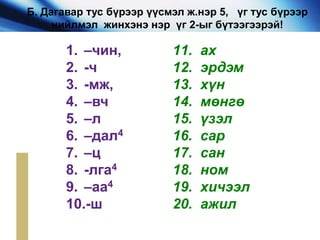 1. –чин,
2. -ч
3. -мж,
4. –вч
5. –л
6. –дал4
7. –ц
8. -лга4
9. –аа4
10.-ш
11. ах
12. эрдэм
13. хүн
14. мөнгө
15. үзэл
16. сар
17. сан
18. ном
19. хичээл
20. ажил
Б. Дагавар тус бүрээр үүсмэл ж.нэр 5, үг тус бүрээр
нийлмэл жинхэнэ нэр үг 2-ыг бүтээгээрэй!
 