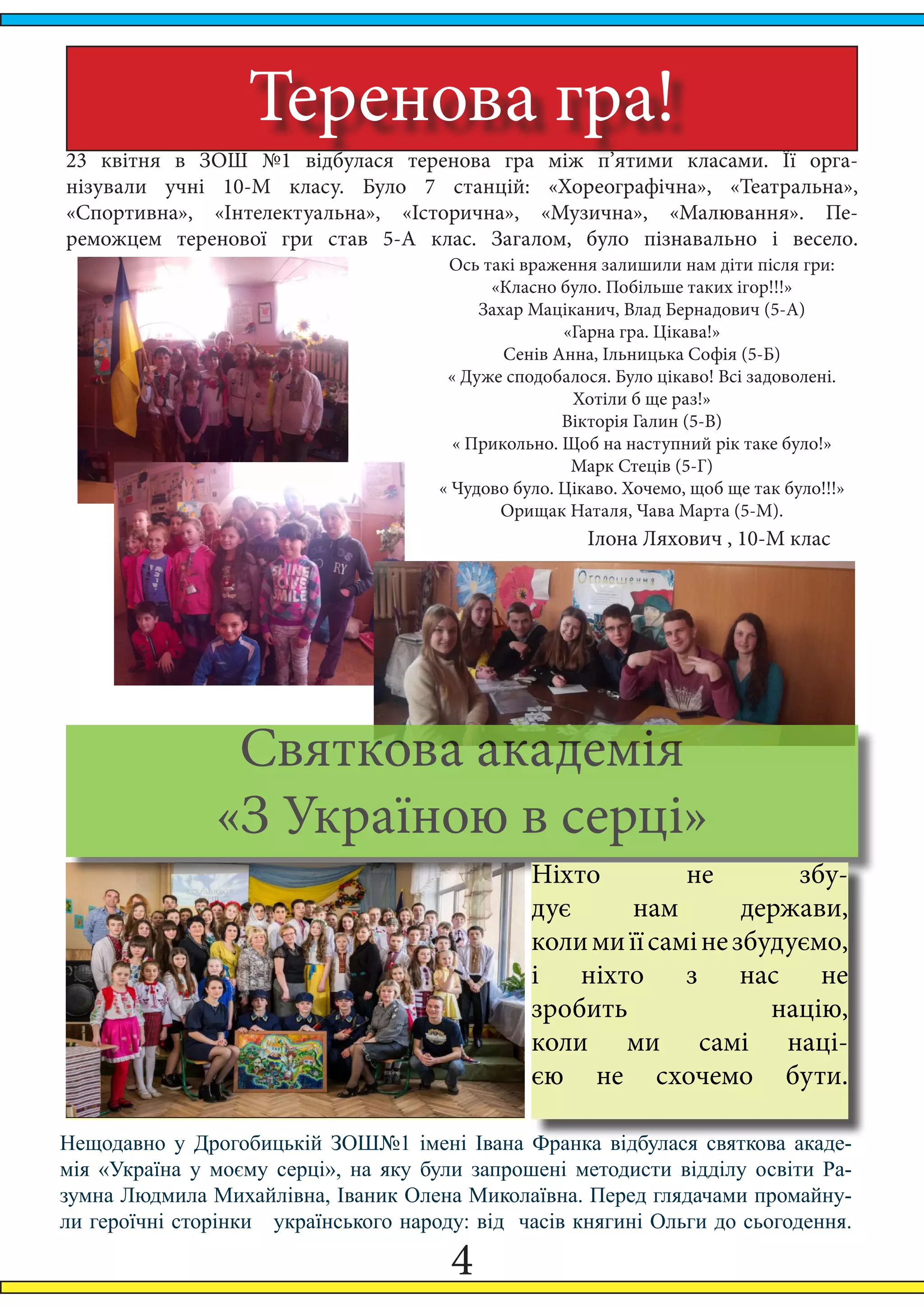 4
Теренова гра!
23 квітня в ЗОШ №1 відбулася теренова гра між п’ятими класами. Її орга-
нізували учні 10-М класу. Було 7 станцій: «Хореографічна», «Театральна»,
«Спортивна», «Інтелектуальна», «Історична», «Музична», «Малювання». Пе-
реможцем теренової гри став 5-А клас. Загалом, було пізнавально і весело.
Ось такі враження залишили нам діти після гри:
«Класно було. Побільше таких ігор!!!»
Захар Маціканич, Влад Бернадович (5-А)
«Гарна гра. Цікава!»
Сенів Анна, Ільницька Софія (5-Б)
« Дуже сподобалося. Було цікаво! Всі задоволені.
Хотіли б ще раз!»
Вікторія Галин (5-В)
« Прикольно. Щоб на наступний рік таке було!»
Марк Стеців (5-Г)
« Чудово було. Цікаво. Хочемо, щоб ще так було!!!»
Орищак Наталя, Чава Марта (5-М).
Ілона Ляхович , 10-М клас
Святкова академія
«З Україною в серці»
Ніхто не збу-
дує нам держави,
колимиїїсамінезбудуємо,
і ніхто з нас не
зробить націю,
коли ми самі наці-
єю не схочемо бути.
Нещодавно у Дрогобицькій ЗОШ№1 імені Івана Франка відбулася святкова акаде-
мія «Україна у моєму серці», на яку були запрошені методисти відділу освіти Ра-
зумна Людмила Михайлівна, Іваник Олена Миколаївна. Перед глядачами промайну-
ли героїчні сторінки   українського народу: від  часів княгині Ольги до сьогодення.
 