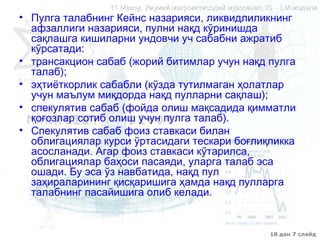 18 дан 7 слайд
11 Мавзу. Умумий макроиктисодий мувозанат.11 Мавзу. Умумий макроиктисодий мувозанат. IS – LMIS – LM моделимодели
• Пулга талабнинг Кейнс назарияси, ликвидлиликнинг
афзаллиги назарияси, пулни нақд кўринишда
сақлашга кишиларни ундовчи уч сабабни ажратиб
кўрсатади:
• трансакцион сабаб (жорий битимлар учун нақд пулга
талаб);
• эҳтиёткорлик сабабли (кўзда тутилмаган ҳолатлар
учун маълум миқдорда нақд пулларни сақлаш);
• спекулятив сабаб (фойда олиш мақсадида қимматли
қоғозлар сотиб олиш учун пулга талаб).
• Спекулятив сабаб фоиз ставкаси билан
облигациялар курси ўртасидаги тескари боғлиқликка
асосланади. Агар фоиз ставкаси кўтарилса,
облигациялар баҳоси пасаяди, уларга талаб эса
ошади. Бу эса ўз навбатида, нақд пул
заҳираларининг қисқаришига ҳамда нақд пулларга
талабнинг пасайишига олиб келади.
 