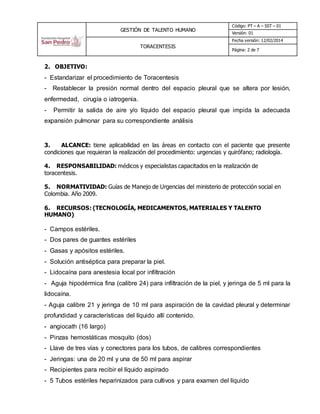 GESTIÓN DE TALENTO HUMANO
Código: PT – A – SST – 01
Versión: 01
TORACENTESIS
Fecha versión: 12/02/2014
Página: 2 de 7
2. OBJETIVO:
- Estandarizar el procedimiento de Toracentesis
- Restablecer la presión normal dentro del espacio pleural que se altera por lesión,
enfermedad, cirugía o iatrogenia.
- Permitir la salida de aire y/o líquido del espacio pleural que impida la adecuada
expansión pulmonar para su correspondiente análisis
3. ALCANCE: tiene aplicabilidad en las áreas en contacto con el paciente que presente
condiciones que requieran la realización del procedimiento: urgencias y quirófano; radiología.
4. RESPONSABILIDAD: médicos y especialistas capacitados en la realización de
toracentesis.
5. NORMATIVIDAD: Guías de Manejo de Urgencias del ministerio de protección social en
Colombia. Año 2009.
6. RECURSOS: (TECNOLOGÍA, MEDICAMENTOS, MATERIALES Y TALENTO
HUMANO)
- Campos estériles.
- Dos pares de guantes estériles
- Gasas y apósitos estériles.
- Solución antiséptica para preparar la piel.
- Lidocaína para anestesia local por infiltración
- Aguja hipodérmica fina (calibre 24) para infiltración de la piel, y jeringa de 5 ml para la
lidocaína.
- Aguja calibre 21 y jeringa de 10 ml para aspiración de la cavidad pleural y determinar
profundidad y características del líquido allí contenido.
- angiocath (16 largo)
- Pinzas hemostáticas mosquito (dos)
- Llave de tres vías y conectores para los tubos, de calibres correspondientes
- Jeringas: una de 20 ml y una de 50 ml para aspirar
- Recipientes para recibir el líquido aspirado
- 5 Tubos estériles heparinizados para cultivos y para examen del líquido
 