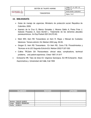 GESTIÓN DE TALENTO HUMANO
Código: PT – A – SST – 01
Versión: 01
TORACENTESIS
Fecha versión: 12/02/2014
Página: 7 de 7
10. BIBLIOGRAFÍA
 Guías de manejo de urgencias. Ministerio de protección social. Republica de
Colombia. 2009.
 Asensio de la Cruz O, Blanco Gonzalez J, Moreno Galdo A, Perez Frias J,
Salcedo Posadas A, Sanz Borrell L. Tratamiento de los derrames pleurales
paraneumónicos. An Esp Pediatr 2001;54:272-82.
 Mark MW, Irwin RS Toracentesis en Irwin R. Rippe J Manual de Cuidados
Intensivos Tercera edición. Ed. Marban 2002 pag. 56-59.
 Grogan D. Irwin RS Toracentesis En Irwin RS, Cerra F:B. Procedimientos y
Técnicas en la UCI Segunda Edición.Ed. Marban 2002 P.327-350
 Collins TR,Sahn SA Thoracentesis: clinical value, complications, technical
problems, and patient experience. Chest 1987; 91.817
 Echavarría HR. Tubo de tórax En: Urgencia Quirúrgica. Ed HR Echavarría Abad.
Aspromedica y Universidad del Valle, Cali 1994
ELABORÓ REVISÓ APROBÓ
Nombre: CARLOS QUIROZ
Cargo: MEDICO URGENCIAS
Fecha: 22/08/14
 
