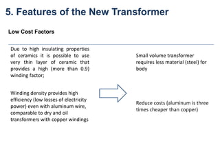 Due to high insulating properties
of ceramics it is possible to use
very thin layer of ceramic that
provides a high (more than 0.9)
winding factor;
Small volume transformer
requires less material (steel) for
body
Winding density provides high
efficiency (low losses of electricity
power) even with aluminum wire,
comparable to dry and oil
transformers with copper windings
Reduce costs (aluminum is three
times cheaper than copper)
Low Cost Factors
5. Features of the New Transformer
 