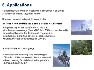 6. Applications
Transformer with ceramic insulation is beneficial in all areas
of traditional (oil and dry) transformer.
However, we want to highlight in particular:
The Far North and the zone of the tropics / subtropics
The possibility of the transformer to work at
wide temperature range (from -70C to + 70C) and any humidity
eliminating the need for design and construction,
installation of protective covers, booths, structures,
which gives substantial reduce in CAPEX
Transformers on drilling rigs
In conditions of relatively frequent changes
of location of the transformer, there is no need
to have housing for stabilize the temperature.
So this reduces CAPEX
 