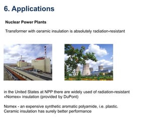 Nuclear Power Plants
Transformer with ceramic insulation is absolutely radiation-resistant
in the United States at NPP there are widely used of radiation-resistant
«Nomex» insulation (provided by DuPont)
Nomex - an expensive synthetic aromatic polyamide, i.e. plastic.
Ceramic insulation has surely better performance
6. Applications
 