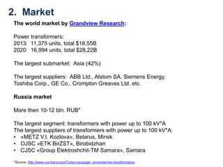 The world market by Grandview Research:
Power transformers:
2013: 11,375 units, total $18,55B
2020: 16,994 units, total $28,22B
The largest submarket: Asia (42%)
The largest suppliers: ABB Ltd., Alstom SA, Siemens Energy,
Toshiba Corp., GE Co., Crompton Greaves Ltd. etc.
Russia market
More then 10-12 bln. RUB*
The largest segment: transformers with power up to 100 kV*A
The largest suppliers of transformers with power up to 100 kV*A:
• «METZ V.I. Kozlova», Belarus, Minsk
• OJSC «ETK BirZST», Birobidzhan
• CJSC «Group Elektroshchit-TM Samara», Samara
2. Market
*Source: http://www.rus-trans.com/?ukey=auxpage_sovremennie-transformatory
 