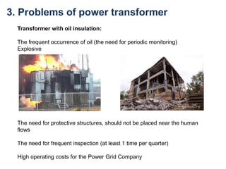 3. Problems of power transformer
Transformer with oil insulation:
The frequent occurrence of oil (the need for periodic monitoring)
Explosive
The need for protective structures, should not be placed near the human
flows
The need for frequent inspection (at least 1 time per quarter)
High operating costs for the Power Grid Company
 