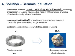 4. Solution – Ceramic Insulation
We invented low-cost, having no analogues in the world technology
of application of ceramic insulation thickness of 300 microns on a winding
of the transformer by micro-arc oxidation.
microarc oxidation (MAO), is an electrochemical surface treatment
process for generating oxide coatings on metals
Oxidation occurs simultaneously with the process of winding
𝑨𝒍 𝟐 𝑶 𝟑𝑨𝒍
Aluminium - metal Corrundum - ceramic
wire effective insulator
 