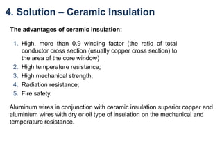 The advantages of ceramic insulation:
1. High, more than 0.9 winding factor (the ratio of total
conductor cross section (usually copper cross section) to
the area of the core window)
2. High temperature resistance;
3. High mechanical strength;
4. Radiation resistance;
5. Fire safety.
Aluminum wires in conjunction with ceramic insulation superior copper and
aluminium wires with dry or oil type of insulation on the mechanical and
temperature resistance.
4. Solution – Ceramic Insulation
 