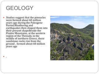 GEOLOGY
 Studies suggest that the pinnacles
were formed about 60 million
years ago during the Paleogene
Period.Weathering and
earthquakes then shaped them into
their present shapeBeside the
Pindos Mountains, at the western
region of the Thessaly, in the
middle of northern Greece, these
sandstone rocks rise from the
ground , formed about 60 million
years ago
 .
 