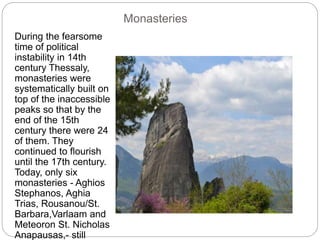 Monasteries
During the fearsome
time of political
instability in 14th
century Thessaly,
monasteries were
systematically built on
top of the inaccessible
peaks so that by the
end of the 15th
century there were 24
of them. They
continued to flourish
until the 17th century.
Today, only six
monasteries - Aghios
Stephanos, Aghia
Trias, Rousanou/St.
Barbara,Varlaam and
Meteoron St. Nicholas
Anapausas,- still
 